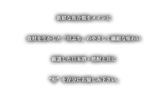 ようこそ「川ぶち」へ・・・厳選した新鮮な魚介類をメインに食材を生かした「川ぶち」のやさしく繊細な味わい厳選した季節で愉しめる日本酒・焼酎と共に“和”を存分にお愉しみ下さい。