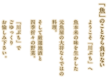 「魚」のことなら負けない 元魚屋の大将が厳選する 自身の素材。魚本来の味を生かした ならではの料理と 厳選地酒。そして四季折々の 季節野菜。